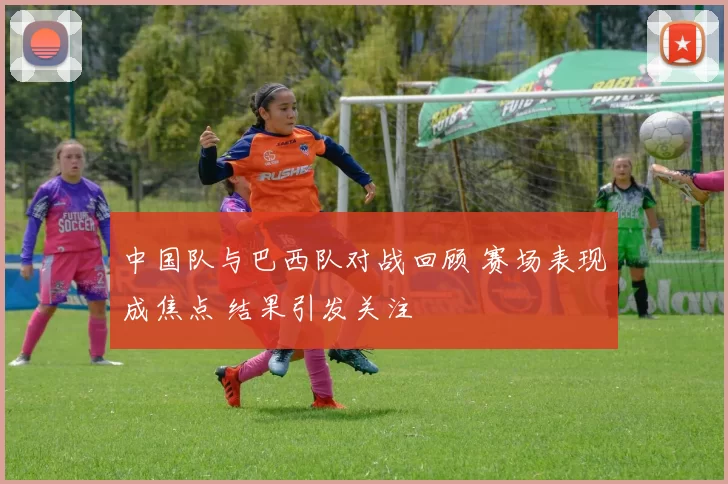 中国队与巴西队对战回顾 赛场表现成焦点 结果引发关注