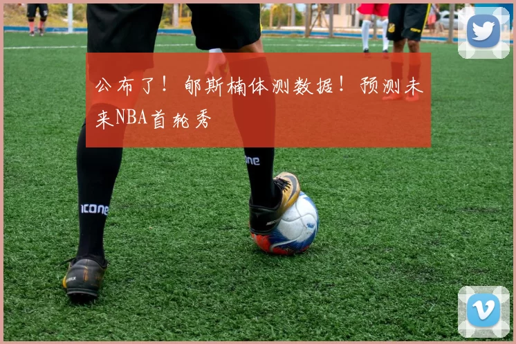 公布了！郇斯楠体测数据！预测未来NBA首轮秀
