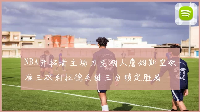 NBA开拓者主场力克湖人詹姆斯空砍准三双利拉德关键三分锁定胜局