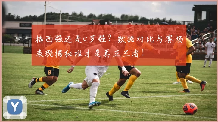 梅西强还是c罗强？数据对比与赛场表现揭秘谁才是真正王者！