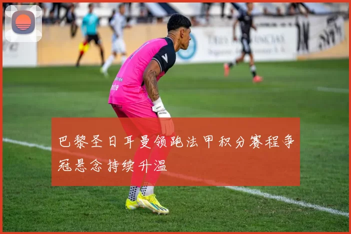 巴黎圣日耳曼领跑法甲积分赛程争冠悬念持续升温