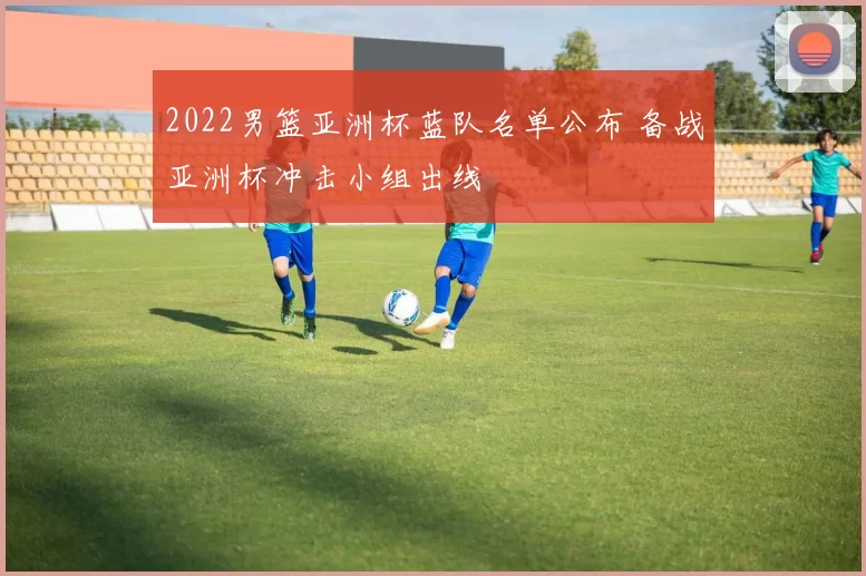 2022男篮亚洲杯蓝队名单公布 备战亚洲杯冲击小组出线