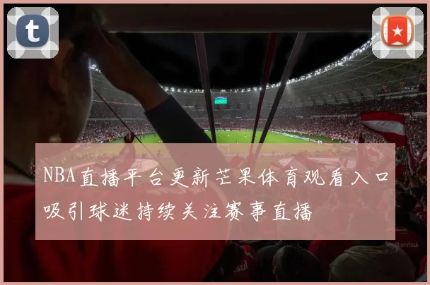 NBA直播平台更新芒果体育观看入口吸引球迷持续关注赛事直播