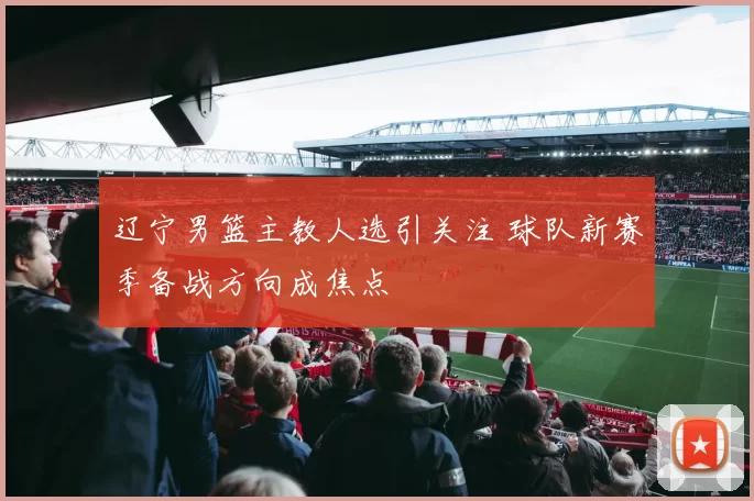 辽宁男篮主教人选引关注 球队新赛季备战方向成焦点