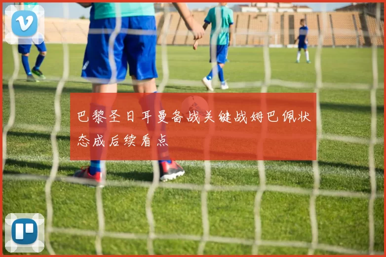 巴黎圣日耳曼备战关键战姆巴佩状态成后续看点