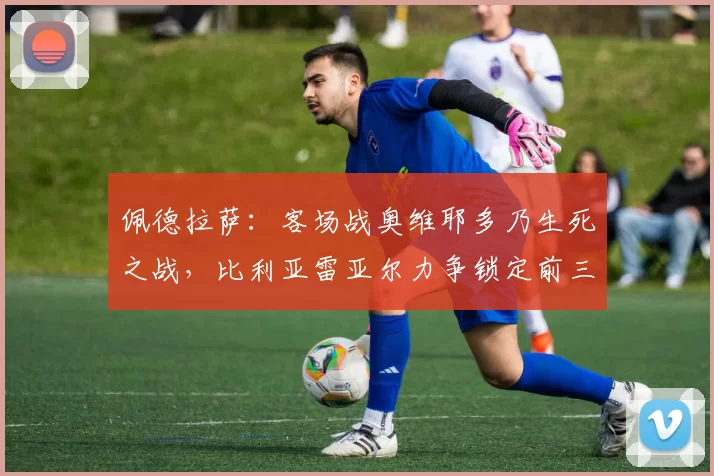 佩德拉萨：客场战奥维耶多乃生死之战，比利亚雷亚尔力争锁定前三_比赛_拉齐奥_赛季