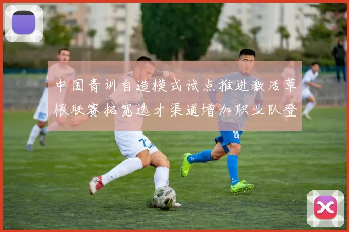 中国青训自造模式试点推进激活草根联赛拓宽选才渠道增加职业队登用机会