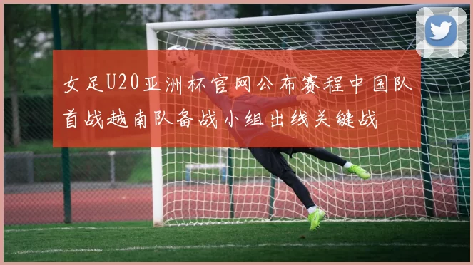 女足U20亚洲杯官网公布赛程中国队首战越南队备战小组出线关键战