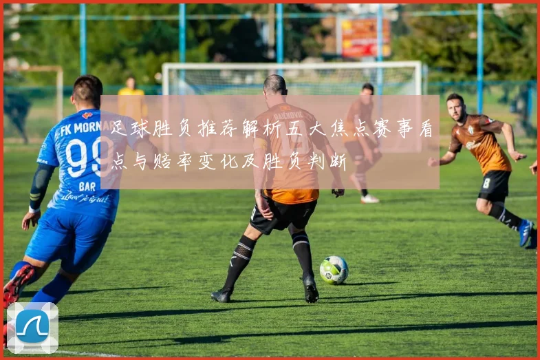足球胜负推荐解析五大焦点赛事看点与赔率变化及胜负判断