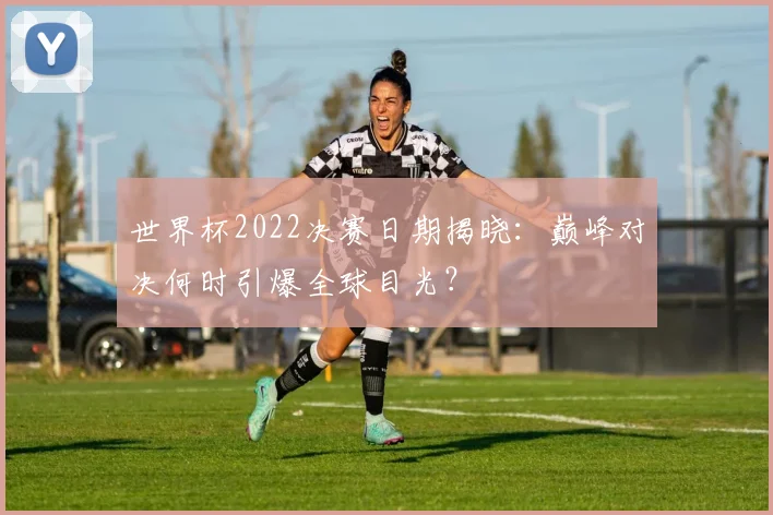 世界杯2022决赛日期揭晓:巅峰对决何时引爆全球目光?