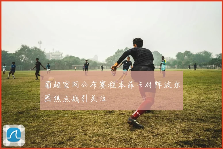 葡超官网公布赛程本菲卡对阵波尔图焦点战引关注