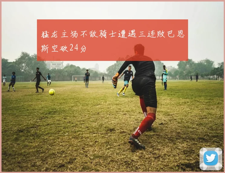 猛龙主场不敌骑士遭遇三连败巴恩斯空砍24分