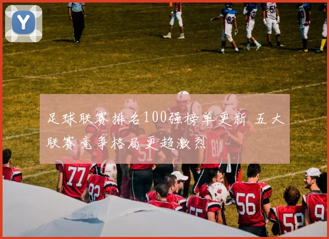 足球联赛排名100强榜单更新 五大联赛竞争格局更趋激烈