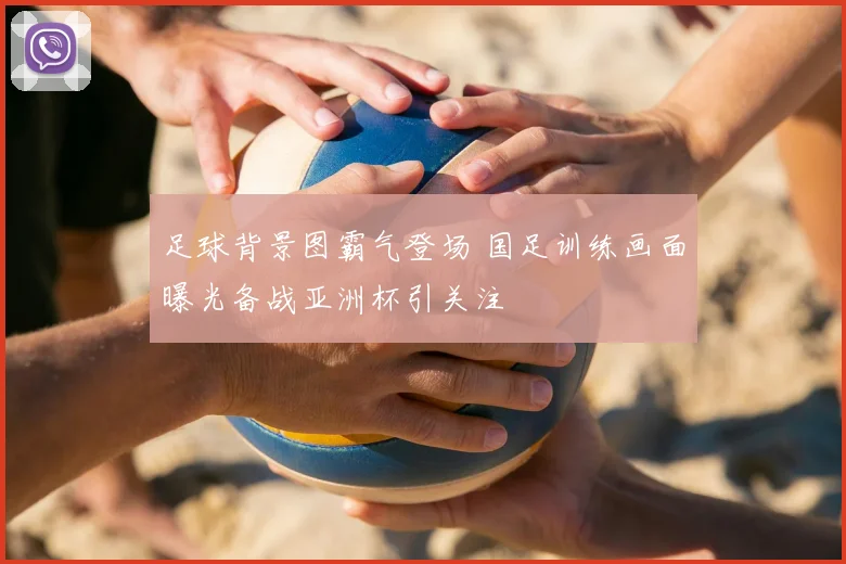 足球背景图霸气登场 国足训练画面曝光备战亚洲杯引关注