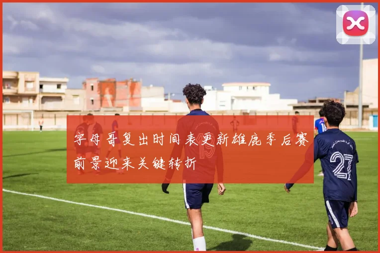 字母哥复出时间表更新雄鹿季后赛前景迎来关键转折