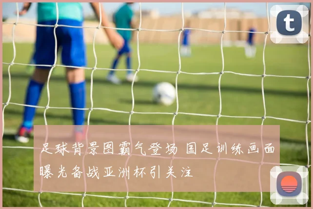 足球背景图霸气登场 国足训练画面曝光备战亚洲杯引关注